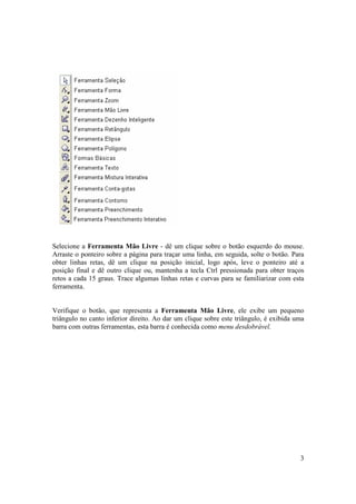 Selecione a Ferramenta Mão Livre - dê um clique sobre o botão esquerdo do mouse.
Arraste o ponteiro sobre a página para traçar uma linha, em seguida, solte o botão. Para
obter linhas retas, dê um clique na posição inicial, logo após, leve o ponteiro até a
posição final e dê outro clique ou, mantenha a tecla Ctrl pressionada para obter traços
retos a cada 15 graus. Trace algumas linhas retas e curvas para se familiarizar com esta
ferramenta.


Verifique o botão, que representa a Ferramenta Mão Livre, ele exibe um pequeno
triângulo no canto inferior direito. Ao dar um clique sobre este triângulo, é exibida uma
barra com outras ferramentas, esta barra é conhecida como menu desdobrável.




                                                                                       3
 