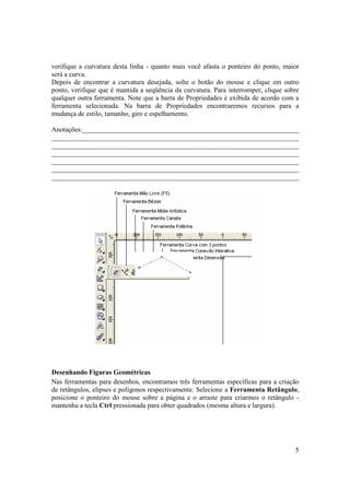 verifique a curvatura desta linha - quanto mais você afasta o ponteiro do ponto, maior
será a curva.
Depois de encontrar a curvatura desejada, solte o botão do mouse e clique em outro
ponto, verifique que é mantida a seqüência da curvatura. Para interromper, clique sobre
qualquer outra ferramenta. Note que a barra de Propriedades é exibida de acordo com a
ferramenta selecionada. Na barra de Propriedades encontraremos recursos para a
mudança de estilo, tamanho, giro e espelhamento.

Anotações:_______________________________________________________________
________________________________________________________________________
________________________________________________________________________
________________________________________________________________________
________________________________________________________________________
________________________________________________________________________
________________________________________________________________________




Desenhando Figuras Geométricas
Nas ferramentas para desenhos, encontramos três ferramentas específicas para a criação
de retângulos, elipses e polígonos respectivamente. Selecione a Ferramenta Retângulo,
posicione o ponteiro do mouse sobre a página e o arraste para criarmos o retângulo -
mantenha a tecla Ctrl pressionada para obter quadrados (mesma altura e largura).




                                                                                     5
 