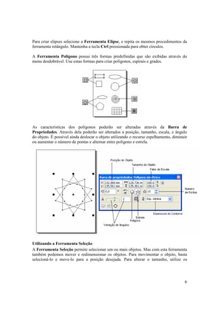 Para criar elipses selecione a Ferramenta Elipse, e repita os mesmos procedimentos da
ferramenta retângulo. Mantenha a tecla Ctrl pressionada para obter círculos.

A Ferramenta Polígono possui três formas predefinidas que são exibidas através do
menu desdobrável. Use estas formas para criar polígonos, espirais e grades.




As características dos polígonos poderão ser alteradas através da Barra de
Propriedades. Através dela poderão ser alterados a posição, tamanho, escala, e ângulo
do objeto. É possível ainda deslocar o objeto utilizando o recurso espelhamento, diminuir
ou aumentar o número de pontas e alternar entre polígono e estrela.




Utilizando a Ferramenta Seleção
A Ferramenta Seleção permite selecionar um ou mais objetos. Mas com esta ferramenta
também podemos mover e redimensionar os objetos. Para movimentar o objeto, basta
selecioná-lo e move-lo para a posição desejada. Para alterar o tamanho, utilize os




                                                                                       6
 