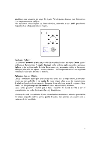quadrinhos que aparecem ao longo do objeto. Arraste para o interior para diminuir ou
exterior para aumentar o objeto.
Para selecionar vários objetos de forma aleatória, mantenha a tecla Shift pressionada
enquanto clica sobre cada um dos objetos.




Desfazer e Refazer
Os comandos Desfazer e Refazer podem ser encontrados tanto no menu Editar, quanto
na Barra de Ferramentas. A opção Desfazer, volta a última ação enquanto o comando
Refazer refaz a última ação desfeita. Para testar estes comandos, utilize a ferramenta
retângulo para criar um objeto. Utilize o comando Desfazer para excluí-lo e em seguida o
comando Refazer para desenha-lo de novo.

Aplicando Cor aos Objetos
Utilize a ferramenta Texto para criar um desenho como o do exemplo abaixo. Selecione o
objeto que será colorido e, na paleta de cores clique sobre a cor de preenchimento
desejada utilizando o botão esquerdo do mouse. Para selecionar a cor de contorno clique
sobre a cor desejada na paleta de cores utilizando o botão direito do mouse.
Dessa forma podemos concluir que o botão esquerdo do mouse escolhe a cor de
preenchimento e o botão direito escolhe a cor de contorno.

Podemos escolher a cor vizinha de uma determinada cor mantendo o mouse pressionado
por alguns segundos sobre a cor na paleta de cores. Será exibido um quadro com as
variações da cor escolhida.




                                                                                      7
 