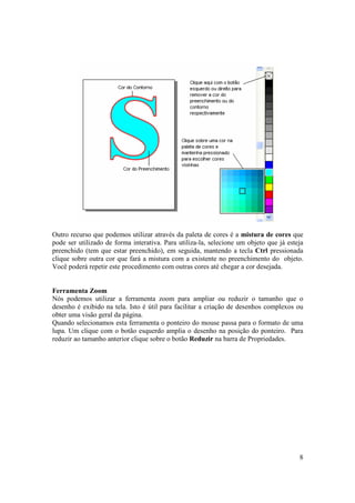 Outro recurso que podemos utilizar através da paleta de cores é a mistura de cores que
pode ser utilizado de forma interativa. Para utiliza-la, selecione um objeto que já esteja
preenchido (tem que estar preenchido), em seguida, mantendo a tecla Ctrl pressionada
clique sobre outra cor que fará a mistura com a existente no preenchimento do objeto.
Você poderá repetir este procedimento com outras cores até chegar a cor desejada.


Ferramenta Zoom
Nós podemos utilizar a ferramenta zoom para ampliar ou reduzir o tamanho que o
desenho é exibido na tela. Isto é útil para facilitar a criação de desenhos complexos ou
obter uma visão geral da página.
Quando selecionamos esta ferramenta o ponteiro do mouse passa para o formato de uma
lupa. Um clique com o botão esquerdo amplia o desenho na posição do ponteiro. Para
reduzir ao tamanho anterior clique sobre o botão Reduzir na barra de Propriedades.




                                                                                        8
 