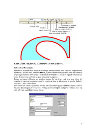 GRAVANDO, FECHANDO E ABRINDO UM DOCUMENTO

Salvando o Documento
Lembre-se de salvar seus arquivos se desejar trabalhar neles mais tarde ou simplesmente
mantê-los. Ao utilizar o comando Salvar, é possível salvar um desenho com um nome de
arquivo já existente. Utilizando o comando Salvar como, é possível especificar um novo
nome de arquivo e um local no qual armazenar o arquivo.
Dando um nome diferente ao arquivo quando for salvá-lo, você cria uma cópia do
desenho já existente enquanto mantém o original intacto. O arquivo original é fechado
deixando a nova cópia aberta.
Para salvar um arquivo que ainda não foi salvo escolha a opção Salvar no menu Arquivo,
na caixa de diálogo Salvar Desenho forneça o um nome para o arquivo e o local onde ele
será salvo em seguida pressione Salvar.




                                                                                     9
 
