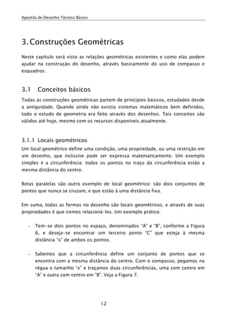 Apostila de Desenho Técnico Básico
12
3.Construções Geométricas
Neste capítulo será visto as relações geométricas existentes e como elas podem
ajudar na construção do desenho, através basicamente do uso de compasso e
esquadros.
3.1 Conceitos básicos
Todas as construções geométricas partem de princípios básicos, estudados desde
a antiguidade. Quando ainda não existia sistemas matemáticos bem definidos,
todo o estudo de geometria era feito através dos desenhos. Tais conceitos são
válidos até hoje, mesmo com os recursos disponíveis atualmente.
3.1.1 Locais geométricos
Um local geométrico define uma condição, uma propriedade, ou uma restrição em
um desenho, que inclusive pode ser expressa matematicamente. Um exemplo
simples é a circunferência: todos os pontos no traço da circunferência estão a
mesma distância do centro.
Retas paralelas são outro exemplo de local geométrico: são dois conjuntos de
pontos que nunca se cruzam, e que estão à uma distância fixa.
Em suma, todas as formas no desenho são locais geométricos, e através de suas
propriedades é que iremos relacioná-los. Um exemplo prático:
- Tem-se dois pontos no espaço, denominados “A” e “B”, conforme a Figura
6, e deseja-se encontrar um terceiro ponto “C” que esteja à mesma
distância “x” de ambos os pontos.
- Sabemos que a circunferência define um conjunto de pontos que se
encontra com a mesma distância do centro. Com o compasso, pegamos na
régua o tamanho “x” e traçamos duas circunferências, uma com centro em
“A” e outra com centro em “B”. Veja a Figura 7.
 
