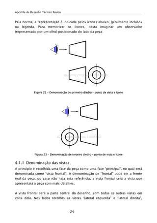 Apostila de Desenho Técnico Básico
24
Pela norma, a representação é indicada pelos ícones abaixo, geralmente inclusos
na legenda. Para memorizar os ícones, basta imaginar um observador
(representado por um olho) posicionado do lado da peça:
Figura 22 – Denominação de primeiro diedro – ponto de vista e ícone
Figura 23 - Denominação de terceiro diedro – ponto de vista e ícone
4.1.1 Denominação das vistas
A princípio é escolhida uma face da peça como uma face “principal”, no qual será
denominada como “vista frontal”. A demominação de “frontal” pode ser a frente
real da peça, ou caso não haja esta referência, a vista frontal será a vista que
apresentará a peça com mais detalhes.
A vista frontal será a parte central do desenho, com todas as outras vistas em
volta dela. Nos lados teremos as vistas “lateral esquerda” e “lateral direita”,
 