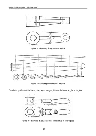 Apostila de Desenho Técnico Básico
38
Figura 38 - Exemplo de seção sobre a vista
Figura 39 - Seções projetadas fora da vista
Também pode-se combinar, em peças longas, linhas de interrupção e seções.
Figura 40 - Exemplo de seção inserida entre linhas de interrupção
 