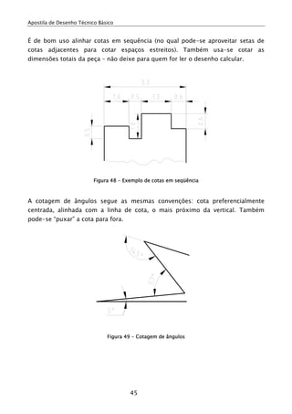 Apostila de Desenho Técnico Básico
45
É de bom uso alinhar cotas em sequência (no qual pode-se aproveitar setas de
cotas adjacentes para cotar espaços estreitos). Também usa-se cotar as
dimensões totais da peça – não deixe para quem for ler o desenho calcular.
Figura 48 - Exemplo de cotas em seqüência
A cotagem de ângulos segue as mesmas convenções: cota preferencialmente
centrada, alinhada com a linha de cota, o mais próximo da vertical. Também
pode-se “puxar” a cota para fora.
Figura 49 - Cotagem de ângulos
 