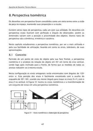 Apostila de Desenho Técnico Básico
47
8.Perspectiva Isométrica
Os desenhos em perspectiva foram concebidos como um meio termo entre a visão
da peça no espaço, mantendo suas proporções e a escala.
Existem vários tipos de perspectiva, cada um com sua utilidade. Os desenhos em
perspectiva exata ilustram com perfeição o ângulo do observador, porém as
dimensões variam com a posição e proximidade dos objetos. Outros tipos de
perspectiva são a dimétrica, trimétrica e cavaleira.
Neste capítulo estudaremos a perspectiva isométrica, por ser a mais utilizada e
pela sua facilidade de utilização, levando em conta os erros, toleráveis, de suas
aproximações.
8.1 Conceito
Partindo de um ponto de vista do objeto pela sua face frontal, a perspectiva
isométrica é o produto da rotação do objeto em 45o em torno do eixo vertical,
sendo logo após inclinado para a frente, de forma que as medidas de todas as
arestas reduzem-se à mesma escala.
Nesta configuração os eixos ortogonais serão encontrados com ângulos de 120o
entre si. Esta posição dos eixos é facilmente encontrada com o auxílio do
esquadro de 30o/ 60o, usando seu menor ângulo para traçar os eixos X e Y, com o
eixo Z na vertical. A Figura 51 ilustra os eixos isométricos e a transformação de
um conjunto de vistas em uma perspectiva isométrica.
Figura 51 - Eixos isométricos e elaboração da perspectiva
 