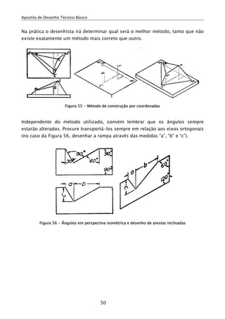 Apostila de Desenho Técnico Básico
50
Na prática o desenhista irá determinar qual será o melhor método, tanto que não
existe exatamente um método mais correto que outro.
Figura 55 - Método de construção por coordenadas
Independente do método utilizado, convém lembrar que os ângulos sempre
estarão alterados. Procure transportá-los sempre em relação aos eixos ortogonais
(no caso da Figura 56, desenhar a rampa através das medidas “a”, “b” e “c”).
Figura 56 - Ângulos em perspectiva isométrica e desenho de arestas inclinadas
 