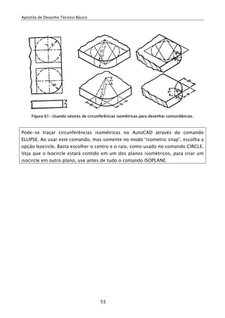 Apostila de Desenho Técnico Básico
55
Figura 61- Usando setores de circunferências isométricas para desenhar concordâncias.
Pode-se traçar circunferências isométricas no AutoCAD através do comando
ELLIPSE. Ao usar este comando, mas somente no modo “isometric snap”, escolha a
opção Isocircle. Basta escolher o centro e o raio, como usado no comando CIRCLE.
Veja que o Isocircle estará contido em um dos planos isométricos, para criar um
isocircle em outro plano, use antes de tudo o comando ISOPLANE.
 