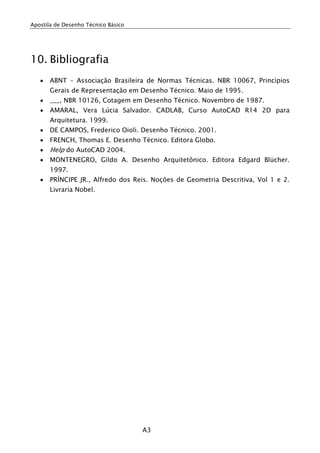 Apostila de Desenho Técnico Básico
A3
10. Bibliografia
• ABNT – Associação Brasileira de Normas Técnicas. NBR 10067, Princípios
Gerais de Representação em Desenho Técnico. Maio de 1995.
• ___, NBR 10126, Cotagem em Desenho Técnico. Novembro de 1987.
• AMARAL, Vera Lúcia Salvador. CADLAB, Curso AutoCAD R14 2D para
Arquitetura. 1999.
• DE CAMPOS, Frederico Oioli. Desenho Técnico. 2001.
• FRENCH, Thomas E. Desenho Técnico. Editora Globo.
• Help do AutoCAD 2004.
• MONTENEGRO, Gildo A. Desenho Arquitetônico. Editora Edgard Blücher.
1997.
• PRÍNCIPE JR., Alfredo dos Reis. Noções de Geometria Descritiva, Vol 1 e 2.
Livraria Nobel.
 