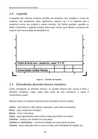 Apostila de Desenho Técnico Básico
10
2.4 Legenda
A legenda não informa somente detalhes do desenho, mas também o nome da
empresa, dos projetistas, data, logomarca, arquivo, etc. É na legenda que o
projetista assina seu projeto e marca revisões. Em folhas grandes, quando se
dobra o desenho, a legenda sempre deve estar visível, para facilitar a procura em
arquivo sem necessidade de desdobrá-lo.
Figura 5 - Exemplo de legenda
2.5 Entendendo desenho técnico mecânico
Como introdução ao desenho técnico, na grande maioria dos cursos é feita o
desenho mecânico. Logo, nada mais justo do que introduzir o aluno à
nomeclatura usada.
Abaixo temos um pequeno glossário dos principais termos usados:
Aresta – reta comum a dois planos; equivale a uma linha no desenho.
Broca – peça usada para furações.
Brocar – Furar com broca.
Calço – peça (geralmente uma cunha) usada para firmar ou nivelar.
Chanfrar – realizar um chanfro em uma peça.
Chanfro ou chanfradura – recorte em ângulo em uma aresta da peça.
Chaveta – peça colocada entre o eixo e a roda, com finalidade de engatá-las.
 