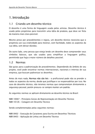 Apostila de Desenho Técnico Básico
2
1.Introdução
1.1 Criando um desenho técnico
O desenho é uma forma de linguagem usada pelos artistas. Desenho técnico é
usado pelos projetistas para transmitir uma idéia de produto, que deve ser feita
da maneira mais clara possível.
Mesmo preso por procedimentos e regras, um desenho técnico necessita que o
projetista use sua criatividade para mostrar, com facilidade, todos os aspectos da
sua idéia, sem deixar dúvidas.
Do outro lado, uma pessoa que esteja lendo um desenho deve compreender seus
símbolos básicos, que são usados para simplificar a linguagem gráfica,
permitindo que haja o maior número de detalhes possível.
1.2 Normas
São guias para a padronização de procedimentos. Dependendo do âmbito de seu
projeto, você pode encontrar normas internacionais, nacionais e internas de sua
empresa, que buscam padronizar os desenhos.
Antes de mais nada, Normas não são leis – o profissional pode não se prender a
todos os aspectos da norma, desde que justifique e se responsabilize por isso. No
caso do desenho técnico, não teremos normas que comprometam diretamente a
segurança pessoal, porém procura-se sempre manter um padrão.
As seguintes normas se aplicam diretamente ao desenho técnico no Brasil:
NBR 10067 – Princípios Gerais de Representação em Desenho Técnico
NBR 10126 – Cotagem em Desenho Técnico
Sendo complementadas pelas seguintes normas:
NBR 8402 – Execução de Caracteres para Escrita em Desenhos Técnicos
NBR 8403 – Aplicação de Linhas em Desenho Técnico
 