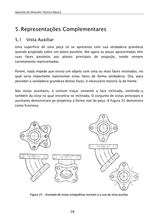 Apostila de Desenho Técnico Básico
28
5.Representações Complementares
5.1 Vista Auxiliar
Uma superfície de uma peça só se apresenta com sua verdadeira grandeza
quando projetada sobre um plano paralelo. Até agora as peças apresentadas têm
suas faces paralelas aos planos principais de projeção, sendo sempre
corretamente representadas.
Porém, nada impede que exista um objeto com uma ou mais faces inclinadas, no
qual seria importante representar estas faces de forma verdadeira. Ora, para
perceber a verdadeira grandeza destas faces, é necessário mostrá-la de frente.
Nas vistas auxiliares, é comum traçar somente a face inclinada, omitindo-a
também da vista no qual encontra-se inclinada. O conjunto de vistas principais e
auxiliares demonstrará ao projetista a forma real da peça. A Figura 25 demonstra
como funciona.
Figura 25 - Exemplo de vistas ortográficas normais e o uso de vista auxiliar
 