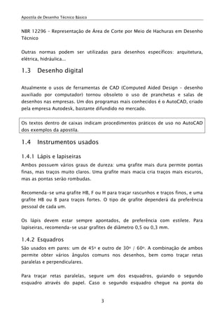 Apostila de Desenho Técnico Básico
3
NBR 12296 – Representação de Área de Corte por Meio de Hachuras em Desenho
Técnico
Outras normas podem ser utilizadas para desenhos específicos: arquitetura,
elétrica, hidráulica...
1.3 Desenho digital
Atualmente o usos de ferramentas de CAD (Computed Aided Design – desenho
auxiliado por computador) tornou obsoleto o uso de pranchetas e salas de
desenhos nas empresas. Um dos programas mais conhecidos é o AutoCAD, criado
pela empresa Autodesk, bastante difundido no mercado.
Os textos dentro de caixas indicam procedimentos práticos de uso no AutoCAD
dos exemplos da apostila.
1.4 Instrumentos usados
1.4.1 Lápis e lapiseiras
Ambos possuem vários graus de dureza: uma grafite mais dura permite pontas
finas, mas traços muito claros. Uma grafite mais macia cria traços mais escuros,
mas as pontas serào rombudas.
Recomenda-se uma grafite HB, F ou H para traçar rascunhos e traços finos, e uma
grafite HB ou B para traços fortes. O tipo de grafite dependerá da preferência
pessoal de cada um.
Os lápis devem estar sempre apontados, de preferência com estilete. Para
lapiseiras, recomenda-se usar grafites de diâmetro 0,5 ou 0,3 mm.
1.4.2 Esquadros
São usados em pares: um de 45o e outro de 30o / 60o. A combinação de ambos
permite obter vários ângulos comuns nos desenhos, bem como traçar retas
paralelas e perpendiculares.
Para traçar retas paralelas, segure um dos esquadros, guiando o segundo
esquadro através do papel. Caso o segundo esquadro chegue na ponta do
 