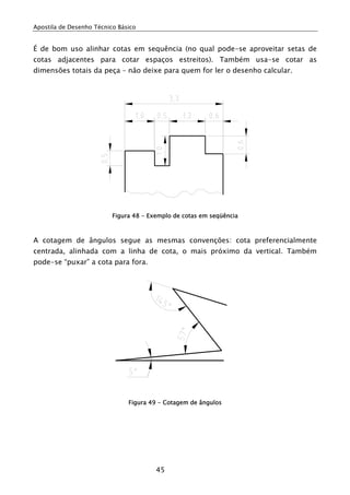 Apostila de Desenho Técnico Básico
45
É de bom uso alinhar cotas em sequência (no qual pode-se aproveitar setas de
cotas adjacentes para cotar espaços estreitos). Também usa-se cotar as
dimensões totais da peça – não deixe para quem for ler o desenho calcular.
Figura 48 - Exemplo de cotas em seqüência
A cotagem de ângulos segue as mesmas convenções: cota preferencialmente
centrada, alinhada com a linha de cota, o mais próximo da vertical. Também
pode-se “puxar” a cota para fora.
Figura 49 - Cotagem de ângulos
 