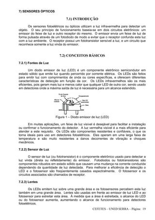 CEFETES – UNED SERRA – Página: 19
7) SENSORES ÓPTICOS
7.1) INTRODUÇÃO
Os sensores fotoelétricos ou ópticos utilizam a luz infravermelha para detectar um
objeto. O seu princípio de funcionamento baseia-se em dois circuitos eletrônicos: um
emissor do feixe de luz e outro receptor do mesmo. O emissor envia um feixe de luz de
forma pulsada através de um fotodiodo de modo a evitar que o receptor confunda esta luz
com a luz ambiente. O receptor possui um fototransistor sensível a luz, e um circuito que
reconhece somente a luz vinda do emissor.
7.2) CONCEITOS BÁSICOS
7.2.1) Fontes de Luz
Um diodo emissor de luz (LED) é um componente eletrônico semicondutor em
estado sólido que emite luz quando percorrido por corrente elétrica. Os LEDs são feitos
para emitir luz com comprimentos de onda ou cores específicas, e oferecem diferentes
características de detecção em função da cor. Os LEDs infravermelhos são os mais
eficientes, pois geram mais luz e menos calor que qualquer LED de outra cor, sendo usado
em detectores onde a máxima saída de luz é necessária para um alcance estendido.
Figura 1 – Diodo emissor de luz (LED)
Em muitas aplicações, um feixe de luz visível é desejável para facilitar a instalação
ou confirmar o funcionamento do detector. A luz vermelha visível é a mais eficiente para
atender a este requisito. Os LEDs são componentes resistentes e confiáveis, o que os
torna ideais para uso em detectores fotoelétricos. Eles operam em uma larga faixa de
temperatura e são muito resistentes a danos decorrentes de vibração e choques
mecânicos.
7.2.2) Sensor de Luz
O sensor de luz (ou fototransistor) é o componente eletrônico usado para detectar a
luz vinda (direta ou refletidamente) do emissor. Fotodiodos ou fototransistores são
componentes robustos em estado sólido que causam uma mudança na corrente conduzida
dependendo da quantidade de luz detectada. Para melhorar a eficiência de detecção o
LED e o fotosensor são freqüentemente casados espectralmente. O fotosensor e os
circuitos associados são chamados de receptor.
7.2.3) Lentes
Os LEDs emitem luz sobre uma grande área e os fotosensores percebem esta luz
também em uma grande área. Lentes são usadas em frente ao emissor de luz LED e ao
fotosensor para estreitar esta área. À medida que a área é estreitada, o alcance do LED
ou do fotosensor aumenta, aumentando o alcance de funcionamento para detectores
fotoelétricos.
 