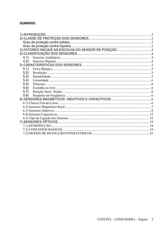CEFETES – UNED SERRA – Página: 2
SUMÁRIO
1) INTRODUÇÃO................................................................................................................................3
2) CLASSE DE PROTEÇÃO DOS SENSORES............................................................................3
Grau de proteção contra sólidos...................................................................................................3
Grau de proteção contra líquidos .................................................................................................3
3) FATORES INICIAIS NA ESCOLHA DO SENSOR DE POSIÇÃO .........................................4
4) CLASSIFICAÇÃO DOS SENSORES..........................................................................................4
4.1) Sensores Analógicos..............................................................................................................4
4.2) Sensores Digitais....................................................................................................................4
5) CARACTERÍSTICAS DOS SENSORES ....................................................................................5
5.1) Faixa (Range).........................................................................................................................5
5.2) Resolução...............................................................................................................................5
5.3) Sensibilidade..........................................................................................................................5
5.4) Linearidade ............................................................................................................................6
5.5) Histerese.................................................................................................................................6
5.6) Exatidão ou Erro ....................................................................................................................6
5.7) Relação Sinal / Ruído.............................................................................................................6
5.8) Resposta em Freqüência ........................................................................................................6
6) SENSORES MAGNÉTICOS, INDUTIVOS E CAPACITIVOS.................................................6
6.1) Chaves Fim-de-Curso.................................................................................................................6
6.2) Sensores Magnéticos Reed.........................................................................................................7
6.3) Sensores Indutivos......................................................................................................................8
6.4) Sensores Capacitivos................................................................................................................12
6.5) Tipo de Ligação dos Sensores ..................................................................................................16
7) SENSORES ÓPTICOS................................................................................................................19
7.1) INTRODUÇÃO........................................................................................................................19
7.2) CONCEITOS BÁSICOS..........................................................................................................19
7.3) MODOS DE DETECÇÃO FOTOELÉTRICOS......................................................................21
 