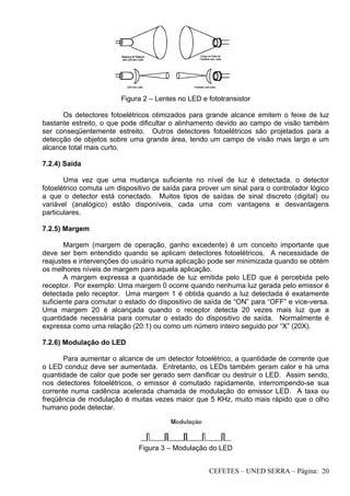 CEFETES – UNED SERRA – Página: 20
Figura 2 – Lentes no LED e fototransistor
Os detectores fotoelétricos otimizados para grande alcance emitem o feixe de luz
bastante estreito, o que pode dificultar o alinhamento devido ao campo de visão também
ser conseqüentemente estreito. Outros detectores fotoelétricos são projetados para a
detecção de objetos sobre uma grande área, tendo um campo de visão mais largo e um
alcance total mais curto.
7.2.4) Saída
Uma vez que uma mudança suficiente no nível de luz é detectada, o detector
fotoelétrico comuta um dispositivo de saída para prover um sinal para o controlador lógico
a que o detector está conectado. Muitos tipos de saídas de sinal discreto (digital) ou
variável (analógico) estão disponíveis, cada uma com vantagens e desvantagens
particulares.
7.2.5) Margem
Margem (margem de operação, ganho excedente) é um conceito importante que
deve ser bem entendido quando se aplicam detectores fotoelétricos. A necessidade de
reajustes e intervenções do usuário numa aplicação pode ser minimizada quando se obtém
os melhores níveis de margem para aquela aplicação.
A margem expressa a quantidade de luz emitida pelo LED que é percebida pelo
receptor. Por exemplo: Uma margem 0 ocorre quando nenhuma luz gerada pelo emissor é
detectada pelo receptor. Uma margem 1 é obtida quando a luz detectada é exatamente
suficiente para comutar o estado do dispositivo de saída de “ON” para “OFF” e vice-versa.
Uma margem 20 é alcançada quando o receptor detecta 20 vezes mais luz que a
quantidade necessária para comutar o estado do dispositivo de saída. Normalmente é
expressa como uma relação (20:1) ou como um número inteiro seguido por “X” (20X).
7.2.6) Modulação do LED
Para aumentar o alcance de um detector fotoelétrico, a quantidade de corrente que
o LED conduz deve ser aumentada. Entretanto, os LEDs também geram calor e há uma
quantidade de calor que pode ser gerado sem danificar ou destruir o LED. Assim sendo,
nos detectores fotoelétricos, o emissor é comutado rapidamente, interrompendo-se sua
corrente numa cadência acelerada chamada de modulação do emissor LED. A taxa ou
freqüência de modulação é muitas vezes maior que 5 KHz, muito mais rápido que o olho
humano pode detectar.
Figura 3 – Modulação do LED
 