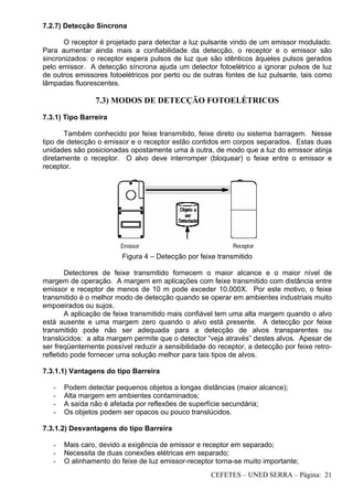 CEFETES – UNED SERRA – Página: 21
7.2.7) Detecção Síncrona
O receptor é projetado para detectar a luz pulsante vindo de um emissor modulado.
Para aumentar ainda mais a confiabilidade da detecção, o receptor e o emissor são
sincronizados: o receptor espera pulsos de luz que são idênticos àqueles pulsos gerados
pelo emissor. A detecção síncrona ajuda um detector fotoelétrico a ignorar pulsos de luz
de outros emissores fotoelétricos por perto ou de outras fontes de luz pulsante, tais como
lâmpadas fluorescentes.
7.3) MODOS DE DETECÇÃO FOTOELÉTRICOS
7.3.1) Tipo Barreira
Também conhecido por feixe transmitido, feixe direto ou sistema barragem. Nesse
tipo de detecção o emissor e o receptor estão contidos em corpos separados. Estas duas
unidades são posicionadas opostamente uma à outra, de modo que a luz do emissor atinja
diretamente o receptor. O alvo deve interromper (bloquear) o feixe entre o emissor e
receptor.
Figura 4 – Detecção por feixe transmitido
Detectores de feixe transmitido fornecem o maior alcance e o maior nível de
margem de operação. A margem em aplicações com feixe transmitido com distância entre
emissor e receptor de menos de 10 m pode exceder 10.000X. Por este motivo, o feixe
transmitido é o melhor modo de detecção quando se operar em ambientes industriais muito
empoeirados ou sujos.
A aplicação de feixe transmitido mais confiável tem uma alta margem quando o alvo
está ausente e uma margem zero quando o alvo está presente. A detecção por feixe
transmitido pode não ser adequada para a detecção de alvos transparentes ou
translúcidos: a alta margem permite que o detector “veja através” destes alvos. Apesar de
ser freqüentemente possível reduzir a sensibilidade do receptor, a detecção por feixe retro-
refletido pode fornecer uma solução melhor para tais tipos de alvos.
7.3.1.1) Vantagens do tipo Barreira
- Podem detectar pequenos objetos a longas distâncias (maior alcance);
- Alta margem em ambientes contaminados;
- A saída não é afetada por reflexões de superfície secundária;
- Os objetos podem ser opacos ou pouco translúcidos.
7.3.1.2) Desvantagens do tipo Barreira
- Mais caro, devido a exigência de emissor e receptor em separado;
- Necessita de duas conexões elétricas em separado;
- O alinhamento do feixe de luz emissor-receptor torna-se muito importante;
 