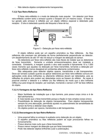CEFETES – UNED SERRA – Página: 22
- Não detecta objetos completamente transparentes.
7.3.2) Tipo Retro-Reflexivo
O feixe retro-refletido é o modo de detecção mais popular. Um detector com feixe
retro-refletido contém tanto o emissor quanto o receptor em um mesmo corpo. O feixe de
luz gerado pelo emissor é refletido por um objeto refletivo especial e detectado pelo
receptor. O alvo é detectado quando ele bloqueia o feixe de luz.
Figura 5 – Detecção por feixe retro-refletido
O objeto refletivo pode ser um espelho prismático ou fitas refletoras. As fitas
refletoras não precisam ser alinhadas de forma perfeitamente perpendicular ao detector.
Um desalinhamento de até 15º não irá reduzir a margem de detecção do sensor.
Os detectores por feixe retro-refletido são mais fáceis de instalar que os detectores
de feixe transmitido. Somente a unidade emissora/receptora deve ser instalada e
conectada. Entretanto, a margem quando o alvo está ausente é tipicamente 10 a 1.000
vezes menores que aquelas na detecção por feixe transmitido, tornando a detecção por
feixe retro-refletido menos desejável em ambientes altamente contaminados.
São adequados para detectar objetos opacos, translúcidos e até transparentes.
Deve ser tomado cuidado quando se aplicar detectores por feixe retro-refletido comuns em
aplicações onde alvos brilhantes ou altamente refletivos devem ser detectados, pois as
reflexões do próprio alvo podem ser detectadas como se fossem do refletor. Às vezes é
possível orientar o detector e o refletor (ou fita refletora) de modo que o alvo brilhante
reflita a luz para longe do receptor, por exemplo, montando o sensor a 45º da face refletiva
do objeto.
7.3.2.1) Vantagens do tipo Retro-Reflexivo
- Maior facilidade de instalação que o tipo barreira, pois possui corpo único e é de
fácil alinhamento;
- E mais barato que o feixe transmitido porque a fiação é mais simples (corpo único);
- Possibilidade de detecção de objetos transparentes. Para objetos transparentes
sempre há uma atenuação, permitindo ajustes no potenciômetro de sensibilidade do
sensor de forma a detectar esse objeto;
- Os objetos podem ser opacos, translúcidos e até transparentes.
7.3.2.2) Desvantagens do tipo Retro-Reflexivo
- Uma possível falha no emissor é avaliada como detecção de um objeto;
- O espelho prismático ou fitas refletoras podem se sujar provocando falhas no
funcionamento;
- Possui alcance mais curto que o feixe transmitido;
- Possui menor margem de detecção que por feixe transmitido;
- Pode não detectar objetos brilhantes (usar a polarização).
 