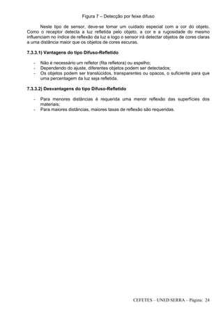 CEFETES – UNED SERRA – Página: 24
Figura 7 – Detecção por feixe difuso
Neste tipo de sensor, deve-se tomar um cuidado especial com a cor do objeto.
Como o receptor detecta a luz refletida pelo objeto, a cor e a rugosidade do mesmo
influenciam no índice de reflexão da luz e logo o sensor irá detectar objetos de cores claras
a uma distância maior que os objetos de cores escuras.
7.3.3.1) Vantagens do tipo Difuso-Refletido
- Não é necessário um refletor (fita refletora) ou espelho;
- Dependendo do ajuste, diferentes objetos podem ser detectados;
- Os objetos podem ser translúcidos, transparentes ou opacos, o suficiente para que
uma percentagem da luz seja refletida.
7.3.3.2) Desvantagens do tipo Difuso-Refletido
- Para menores distâncias é requerida uma menor reflexão das superfícies dos
materiais;
- Para maiores distâncias, maiores taxas de reflexão são requeridas.
 