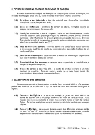 CEFETES – UNED SERRA – Página: 4
3) FATORES INICIAIS NA ESCOLHA DO SENSOR DE POSIÇÃO
Existem diversas tecnologias de detecção de posição para uso em automação, e a
decisão de utilização entre uma ou outra depende de diversos fatores, tais como:
3.1) O objeto a ser detectado – tipo de material, cor, dimensões, velocidade,
número de operações por hora e etc;
3.2) Local de instalação – distância do sensor ao objeto, restrições quanto ao
espaço para montagem do sensor, etc;
3.3) Condições ambientais – este é um ponto crucial na escolha do sensor correto.
Deve-se observar se há presença de água no ambiente, poeira, óleo ou produtos
químicos. Isto influenciará no grau de proteção adequado do sensor. Deve-se
ficar atento também à temperatura ambiente, pois a maioria dos sensores com
eletrônica embutida trabalha até 55ºC;
3.4) Tipo de detecção a ser feita – deve-se definir se o sensor deve indicar somente
a presença ou ausência do objeto, ou se deseja saber a posição do objeto de um
modo analógico;
3.5) Tensão de alimentação – deve-se saber a tensão de alimentação disponível e
que tipo de saída se deseja do sensor;
3.6) Características dos sensores – deve-se saber a precisão, a repetibilidade e
tempo de resposta desejados;
3.7) Custo do sensor e sua vida útil – o custo do produto sempre é um fator
decisivo na escolha. Deve-se, porém, avaliar se o custo baixo inicial não
acarretará um alto custo de manutenção futuro.
4) CLASSIFICAÇÃO DOS SENSORES
Os sensores normalmente convertem um valor físico em sinal elétrico. Os sensores
podem ser divididos de acordo com o tipo de sinal de saída em sensores analógicos e
digitais.
4.1) Sensores Analógicos – os sensores analógicos geram um sinal elétrico de
saída de acordo com a mudança contínua do valor da variável física. Esta
relação não necessariamente é linear, mas sempre indica o valor da variável
física. Sensores analógicos sempre oferecem mais informações que sensores
digitais;
4.2) Sensores Digitais – os sensores digitais geram dois diferentes sinais de saída,
ou seja, “on” ou “off”. A mudança de um estado para outro ocorre para um valor
específico da variável física, e este valor pode normalmente ser ajustado.
 