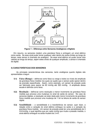 CEFETES – UNED SERRA – Página: 5
Figura 1 – Diferença entre Sensores Analógicos e Digitais
Em resumo, os sensores medem uma grandeza física e entregam um sinal elétrico
como saída. Se esse sinal puder tomar qualquer valor dentro de certos limites ao longo do
tempo, esse sensor é chamado de analógico. Se esse sinal elétrico só puder tomar dois
valores ao longo do tempo, sejam estes sinais de qualquer amplitude, o sensor é chamado
de digital.
5) CARACTERÍSTICAS DOS SENSORES
As principais características dos sensores, tanto analógicos quanto digitais são
apresentadas a seguir.
5.1) Faixa (Range) – define-se como faixa ou range a todos os níveis de amplitude
da grandeza física medida nos quais se supõe que o sensor pode operar dentro
da precisão especificada. Assim, como exemplo, um sensor de pressão pode
ser fabricado para operar de 60 mmHg até 300 mmHg. A amplitude dessa
escala é definida como faixa.
5.2) Resolução – define-se como resolução o menor incremento da grandeza física
medida que provoca uma mudança no sinal de saída do sensor. No caso de
sensores digitais, a resolução vai estar dada pelo menor incremento da grandeza
física medida que provoca uma mudança de 1 bit na leitura de saída do sensor
digital.
5.3) Sensibilidade – a sensibilidade é a transferência do sensor, quer dizer, a
relação entre a variação do sinal elétrico entregue na saída e a variação da
grandeza física medida. Um sensor de pressão pode ter uma sensibilidade de 3
mV/mmHg, o qual significa que por cada mmHg que mude a pressão medida, o
sinal elétrico entregue na saída mudará de 3 mV.
 