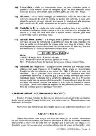 CEFETES – UNED SERRA – Página: 6
5.4) Linearidade – dado um determinado sensor, se para variações iguais da
grandeza física medida obtém-se variações iguais do sinal entregue, então
define-se o sensor como linear, caso contrário, define-se como não – linear.
5.5) Histerese – se o sensor entregar um determinado valor de saída para um
estímulo crescente do sinal de entrada ao passar pelo valor X1, e outro valor
diferente na saída para um estímulo decrescente do sinal de entrada ao passar
pelo mesmo valor X1, então nesse caso se diz que há uma histerese.
5.6) Exatidão ou Erro – dada uma determinada grandeza física a ser medida, a
exatidão é a diferença absoluta entre o valor do sinal de saída entregue pelo
sensor e o valor do sinal ideal que o sensor deveria fornecer para esse
determinado valor de grandeza física.
5.7) Relação Sinal / Ruído – é a relação entre a potência de um sinal qualquer
entregue na saída do instrumento e a potência do sinal de ruído, medida como
sinal de saída com informação de entrada nula (sem sinal de entrada). Esta
relação pode ser expressa em termos percentuais ou em dB (decibéis), unidade
que representa 10 vezes do logaritmo da relação Sinal / Ruído.
S/N [dB] = 10*log S[w] / N[w]
Onde:
S/N[dB] – Relação Sinal / Ruído em decibéis;
S[w] – Potência do Sinal de Saída do Sensor em Watts;
N[w] – Potência do Ruído de Saída do Sensor para entrada nula em Watts.
5.8) Resposta em Freqüência – qualquer sistema eletrônico que manuseia sinais
elétricos tem suas limitações em freqüência, isto é, sinais em determinadas
freqüências são reproduzidos e em outras não. Não é diferente no caso dos
sensores. Se a grandeza física medida varia sua amplitude com uma
determinada freqüência, é possível que o sinal elétrico entregue pelo sensor
reproduza essas mudanças com a amplitude adequada, mas se a freqüência
dessas mudanças na grandeza física aumentar, é possível que o sinal de saída
entregue pelo sensor diminua sua amplitude em função da freqüência dessas
mudanças. Desta forma define-se resposta em freqüência de um sensor como a
faixa do espectro que esse consegue reproduzir.
6) SENSORES MAGNÉTICOS, INDUTIVOS E CAPACITIVOS
Existem diversos métodos de detecção de posição usados atualmente na indústria,
desde os mais antigos (chaves fim-de-curso) aos mais modernos. Abordaremos os mais
usados em Automação.
Conforme o tipo de tecnologia de detecção os sensores podem ser classificados em:
6.1) Chaves Fim-de-Curso
São os dispositivos mais antigos utilizados para detecção de posição. Atualmente
há uma infinidade de modelos com diversos tamanhos e tipos de atuadores diferentes.
Basicamente, a chave fim-de-curso tem um atuador que é acionado pelo objeto a ser
detectado e que, por sua vez, atua um contato elétrico que irá enviar a informação. Logo
 