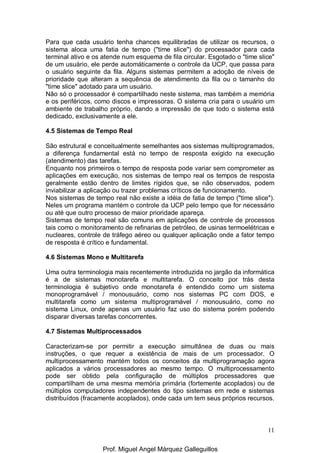 11
Para que cada usuário tenha chances equilibradas de utilizar os recursos, o
sistema aloca uma fatia de tempo ("time slice") do processador para cada
terminal ativo e os atende num esquema de fila circular. Esgotado o "time slice"
de um usuário, ele perde automáticamente o controle da UCP, que passa para
o usuário seguinte da fila. Alguns sistemas permitem a adoção de níveis de
prioridade que alteram a sequência de atendimento da fila ou o tamanho do
"time slice" adotado para um usuário.
Não só o processador é compartilhado neste sistema, mas também a memória
e os periféricos, como discos e impressoras. O sistema cria para o usuário um
ambiente de trabalho próprio, dando a impressão de que todo o sistema está
dedicado, exclusivamente a ele.
4.5 Sistemas de Tempo Real
São estrutural e conceitualmente semelhantes aos sistemas multiprogramados,
a diferença fundamental está no tempo de resposta exigido na execução
(atendimento) das tarefas.
Enquanto nos primeiros o tempo de resposta pode variar sem comprometer as
aplicações em execução, nos sistemas de tempo real os tempos de resposta
geralmente estão dentro de limites rígidos que, se não observados, podem
inviabilizar a aplicação ou trazer problemas críticos de funcionamento.
Nos sistemas de tempo real não existe a idéia de fatia de tempo ("time slice").
Neles um programa mantém o controle da UCP pelo tempo que for necessário
ou até que outro processo de maior prioridade apareça.
Sistemas de tempo real são comuns em aplicações de controle de processos
tais como o monitoramento de refinarias de petróleo, de usinas termoelétricas e
nucleares, controle de tráfego aéreo ou qualquer aplicação onde a fator tempo
de resposta é crítico e fundamental.
4.6 Sistemas Mono e Multitarefa
Uma outra terminologia mais recentemente introduzida no jargão da informática
é a de sistemas monotarefa e multitarefa. O conceito por trás desta
terminologia é subjetivo onde monotarefa é entendido como um sistema
monoprogramável / monousuário, como nos sistemas PC com DOS, e
multitarefa como um sistema multiprogramável / monousuário, como no
sistema Linux, onde apenas um usuário faz uso do sistema porém podendo
disparar diversas tarefas concorrentes.
4.7 Sistemas Multiprocessados
Caracterizam-se por permitir a execução simultânea de duas ou mais
instruções, o que requer a existência de mais de um processador. O
multiprocessamento mantém todos os conceitos da multiprogramação agora
aplicados a vários processadores ao mesmo tempo. O multiprocessamento
pode ser obtido pela configuração de múltiplos processadores que
compartilham de uma mesma memória primária (fortemente acoplados) ou de
múltiplos computadores independentes do tipo sistemas em rede e sistemas
distribuídos (fracamente acoplados), onde cada um tem seus próprios recursos.
Prof. Miguel Angel Márquez Galleguillos
 