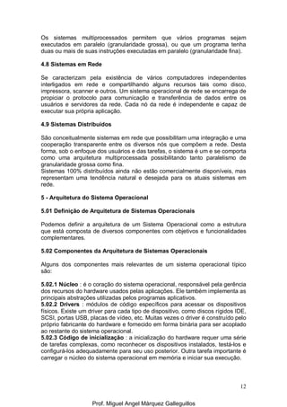 12
Os sistemas multiprocessados permitem que vários programas sejam
executados em paralelo (granularidade grossa), ou que um programa tenha
duas ou mais de suas instruções executadas em paralelo (granularidade fina).
4.8 Sistemas em Rede
Se caracterizam pela existência de vários computadores independentes
interligados em rede e compartilhando alguns recursos tais como disco,
impressora, scanner e outros. Um sistema operacional de rede se encarrega de
propiciar o protocolo para comunicação e transferência de dados entre os
usuários e servidores da rede. Cada nó da rede é independente e capaz de
executar sua própria aplicação.
4.9 Sistemas Distribuídos
São conceitualmente sistemas em rede que possibilitam uma integração e uma
cooperação transparente entre os diversos nós que compõem a rede. Desta
forma, sob o enfoque dos usuários e das tarefas, o sistema é um e se comporta
como uma arquitetura multiprocessada possibilitando tanto paralelismo de
granularidade grossa como fina.
Sistemas 100% distribuídos ainda não estão comercialmente disponíveis, mas
representam uma tendência natural e desejada para os atuais sistemas em
rede.
5 - Arquitetura do Sistema Operacional
5.01 Definição de Arquitetura de Sistemas Operacionais
Podemos definir a arquitetura de um Sistema Operacional como a estrutura
que está composta de diversos componentes com objetivos e funcionalidades
complementares.
5.02 Componentes da Arquitetura de Sistemas Operacionais
Alguns dos componentes mais relevantes de um sistema operacional típico
são:
5.02.1 Núcleo : é o coração do sistema operacional, responsável pela gerência
dos recursos do hardware usados pelas aplicações. Ele também implementa as
principais abstrações utilizadas pelos programas aplicativos.
5.02.2 Drivers : módulos de código específicos para acessar os dispositivos
físicos. Existe um driver para cada tipo de dispositivo, como discos rígidos IDE,
SCSI, portas USB, placas de vídeo, etc. Muitas vezes o driver é construído pelo
próprio fabricante do hardware e fornecido em forma binária para ser acoplado
ao restante do sistema operacional.
5.02.3 Código de inicialização : a inicialização do hardware requer uma série
de tarefas complexas, como reconhecer os dispositivos instalados, testá-los e
configurá-los adequadamente para seu uso posterior. Outra tarefa importante é
carregar o núcleo do sistema operacional em memória e iniciar sua execução.
Prof. Miguel Angel Márquez Galleguillos
 