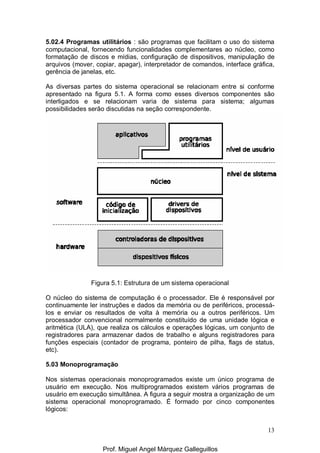 13
5.02.4 Programas utilitários : são programas que facilitam o uso do sistema
computacional, fornecendo funcionalidades complementares ao núcleo, como
formatação de discos e mídias, configuração de dispositivos, manipulação de
arquivos (mover, copiar, apagar), interpretador de comandos, interface gráfica,
gerência de janelas, etc.
As diversas partes do sistema operacional se relacionam entre si conforme
apresentado na figura 5.1. A forma como esses diversos componentes são
interligados e se relacionam varia de sistema para sistema; algumas
possibilidades serão discutidas na seção correspondente.
Figura 5.1: Estrutura de um sistema operacional
O núcleo do sistema de computação é o processador. Ele é responsável por
continuamente ler instruções e dados da memória ou de periféricos, processá-
los e enviar os resultados de volta à memória ou a outros periféricos. Um
processador convencional normalmente constituído de uma unidade lógica e
aritmética (ULA), que realiza os cálculos e operações lógicas, um conjunto de
registradores para armazenar dados de trabalho e alguns registradores para
funções especiais (contador de programa, ponteiro de pilha, flags de status,
etc).
5.03 Monoprogramação
Nos sistemas operacionais monoprogramados existe um único programa de
usuário em execução. Nos multiprogramados existem vários programas de
usuário em execução simultânea. A figura a seguir mostra a organização de um
sistema operacional monoprogramado. É formado por cinco componentes
lógicos:
Prof. Miguel Angel Márquez Galleguillos
 