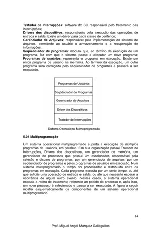 14
Tratador de Interrupções: software do SO responsável pelo tratamento das
interrupções;
Drivers dos dispositivos: responsáveis pela execução das operações de
entrada e saída. Existe um driver para cada classe de periférico;
Gerenciador de Arquivos: responsável pela implementação do sistema de
arquivos, permitindo ao usuário o armazenamento e a recuperação de
informações.
Seqüenciador de programas: módulo que, ao término da execução de um
programa, faz com que o sistema passe a executar um novo programa;
Programas de usuários: representa o programa em execução. Existe um
único programa de usuário na memória. Ao término da execução, um outro
programa será carregado pelo seqüenciador de programas e passará a ser
executado.
5.04 Multiprogramação
Um sistema operacional multiprogramado suporta a execução de múltiplos
programas de usuários, em paralelo. Em sua organização possui Tratador de
Interrupções, Drivers dos dispositivos, um gerenciador de memória, um
gerenciador de processos que possui um escalonador, responsável pela
seleção e disparo de programas, por um gerenciador de arquivos, por um
seqüenciador de programas e pelos programas de usuários em execução. Num
sistema multiprogramado o tempo do processador é distribuído entre os
programas em execução. Cada programa executa por um certo tempo, ou até
que solicite uma operação de entrada e saída, ou até que necessite esperar a
ocorrência de algum outro evento. Nestes casos, o sistema operacional
executa a rotina de tratamento referente ao pedido do processo e, após isso,
um novo processo é selecionado e passa a ser executado. A figura a seguir
mostra esquematicamente os componentes de um sistema operacional
multiprogramado.
Prof. Miguel Angel Márquez Galleguillos
 