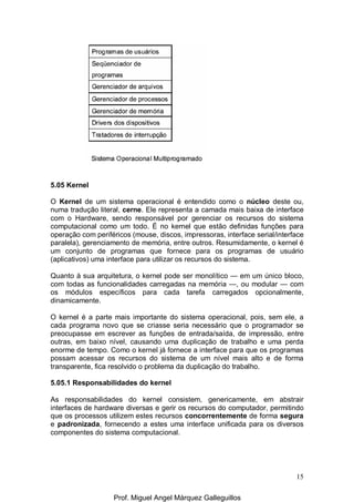 15
5.05 Kernel
O Kernel de um sistema operacional é entendido como o núcleo deste ou,
numa tradução literal, cerne. Ele representa a camada mais baixa de interface
com o Hardware, sendo responsável por gerenciar os recursos do sistema
computacional como um todo. É no kernel que estão definidas funções para
operação com periféricos (mouse, discos, impressoras, interface serial/interface
paralela), gerenciamento de memória, entre outros. Resumidamente, o kernel é
um conjunto de programas que fornece para os programas de usuário
(aplicativos) uma interface para utilizar os recursos do sistema.
Quanto à sua arquitetura, o kernel pode ser monolítico — em um único bloco,
com todas as funcionalidades carregadas na memória —, ou modular — com
os módulos específicos para cada tarefa carregados opcionalmente,
dinamicamente.
O kernel é a parte mais importante do sistema operacional, pois, sem ele, a
cada programa novo que se criasse seria necessário que o programador se
preocupasse em escrever as funções de entrada/saída, de impressão, entre
outras, em baixo nível, causando uma duplicação de trabalho e uma perda
enorme de tempo. Como o kernel já fornece a interface para que os programas
possam acessar os recursos do sistema de um nível mais alto e de forma
transparente, fica resolvido o problema da duplicação do trabalho.
5.05.1 Responsabilidades do kernel
As responsabilidades do kernel consistem, genericamente, em abstrair
interfaces de hardware diversas e gerir os recursos do computador, permitindo
que os processos utilizem estes recursos concorrentemente de forma segura
e padronizada, fornecendo a estes uma interface unificada para os diversos
componentes do sistema computacional.
Prof. Miguel Angel Márquez Galleguillos
 
