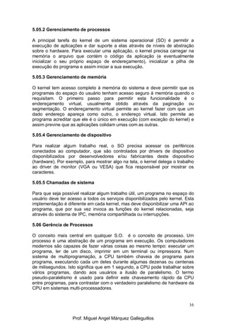 16
5.05.2 Gerenciamento de processos
A principal tarefa do kernel de um sistema operacional (SO) é permitir a
execução de aplicações e dar suporte a elas através de níveis de abstração
sobre o hardware. Para executar uma aplicação, o kernel precisa carregar na
memória o arquivo que contém o código da aplicação (e eventualmente
inicializar o seu próprio espaço de endereçamento), inicializar a pilha de
execução do programa e assim iniciar a sua execução.
5.05.3 Gerenciamento de memória
O kernel tem acesso completo à memória do sistema e deve permitir que os
programas do espaço do usuário tenham acesso seguro à memória quando o
requisitam. O primeiro passo para permitir esta funcionalidade é o
endereçamento virtual, usualmente obtido através da paginação ou
segmentação. O endereçamento virtual permite ao kernel fazer com que um
dado endereço apareça como outro, o endereço virtual. Isto permite ao
programa acreditar que ele é o único em execução (com exceção do kernel) e
assim previne que as aplicações colidam umas com as outras.
5.05.4 Gerenciamento de dispositivo
Para realizar algum trabalho real, o SO precisa acessar os periféricos
conectados ao computador, que são controlados por drivers de dispositivo
disponibilizados por desenvolvedores e/ou fabricantes deste dispositivo
(hardware). Por exemplo, para mostrar algo na tela, o kernel delega o trabalho
ao driver de monitor (VGA ou VESA) que fica responsável por mostrar os
caracteres.
5.05.5 Chamadas de sistema
Para que seja possível realizar algum trabalho útil, um programa no espaço do
usuário deve ter acesso a todos os serviços disponibilizados pelo kernel. Esta
implementação é diferente em cada kernel, mas deve disponibilizar uma API ao
programa, que por sua vez invoca as funções do kernel relacionadas, seja
através do sistema de IPC, memória compartilhada ou interrupções.
5.06 Gerência de Processos
O conceito mais central em qualquer S.O. é o conceito de processo. Um
processo é uma abstração de um programa em execução. Os computadores
modernos são capazes de fazer várias coisas ao mesmo tempo: executar um
programa, ler de um disco, imprimir em um terminal ou impressora. Num
sistema de multiprogramação, a CPU também chaveia de programa para
programa, executando cada um deles durante algumas dezenas ou centenas
de milisegundos. Isto significa que em 1 segundo, a CPU pode trabalhar sobre
vários programas, dando aos usuários a ilusão de paralelismo. O termo
pseudo-paralelismo é usado para definir este chaveamento rápido da CPU
entre programas, para contrastar com o verdadeiro paralelismo de hardware da
CPU em sistemas multi-processadores.
Prof. Miguel Angel Márquez Galleguillos
 