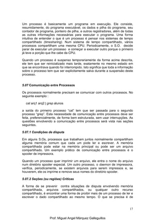 17
Um processo é basicamente um programa em execução. Ele consiste,
resumidamente, do programa executável, os dados e pilha do programa, seu
contador de programa, ponteiro de pilha, e outros registradores, além de todas
as outras informações necessárias para executar o programa. Uma forma
intuitiva de entender o que é um processo é pensar nos sistemas de tempo
compartilhado (timesharing). Num sistema de tempo compartilhado, vários
processos compartilham uma mesma CPU. Periodicamente, o S.O. decide
parar de executar um processo e começar a executar outro porque o primeiro
já teve a porção que lhe cabe da CPU.
Quando um processo é suspenso temporariamente da forma acima descrita,
ele tem que ser reinicializado mais tarde, exatamente no mesmo estado em
que se encontrava quando foi interrompido. Isto significa que toda a informação
sobre o processo tem que ser explicitamente salva durante a suspensão deste
processo.
5.07 Comunicação entre Processos
Os processos normalmente precisam se comunicar com outros processos. No
seguinte exemplo :
cat arq1 arq2 | grep alunos
a saída do primeiro processo “cat” tem que ser passada para o segundo
processo “grep”. Esta necessidade de comunicação entre processos deve ser
feita, preferencialmente, de forma bem estruturada, sem usar interrupções. As
questões envolvendo a comunicação entre processos será vista nas seções
seguintes.
5.07.1 Condições de disputa
Em alguns S.Os, processos que trabalham juntos normalmente compartilham
alguma memória comum que cada um pode ler e escrever. A memória
compartilhada pode estar na memória principal ou pode ser um arquivo
compartilhado. Um exemplo prático de comunicação entre processos é o
spooler de impressora.
Quando um processo quer imprimir um arquivo, ele entra o nome do arquivo
num diretório spooler especial. Um outro processo, o daemon de impressora,
verifica, periodicamente, se existem arquivos para serem impressos e, se
houverem, ele os imprime e remove seus nomes do diretório spooler.
5.07.2 Seções (ou regiões) Críticas
A forma de se prevenir contra situações de disputa envolvendo memória
compartilhada, arquivos compartilhados, ou qualquer outro recurso
compartilhado, é encontrar uma forma de proibir mais de um processo de ler e
escrever o dado compartilhado ao mesmo tempo. O que se precisa é de
Prof. Miguel Angel Márquez Galleguillos
 