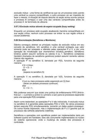 18
exclusão mútua - uma forma de certificar-se que se um processo está usando
uma variável ou arquivo compartilhado, o outro processo vai ser impedido de
fazer o mesmo. A situação de disputa descrita na seção acima ocorreu porque
o processo B começou a usar uma das variáveis compartilhadas antes do
processo A ter terminado de utiliza-la.
5.07.3 Exclusão mútua através da espera ocupada (busy waiting)
Enquanto um processo está ocupado atualizando memória compartilhada em
sua seção crítica, nenhum outro processo vai entrar na sua região crítica e
causar problemas.
5.08 Sincronização (Semáforos e Monitores)
Dijkstra conseguiu abstrair as principais noções de exclusão mútua em seu
conceito de semáforos. Um semáforo é uma variável protegida cujo valor
somente pode ser acessado e alterado pelas operações P e V, e por uma
operação de inicialização que chamaremos inicializa_semáforo. Semáforos
binários podem assumir somente os valores 0 ou 1. Semáforos contadores
(também chamados de semáforos genéricos) podem assumir somente valores
inteiros não negativos.
A operação P no semáforo S, denotada por P(S), funciona da seguinte
maneira:
if S > 0 then
S := S - 1
else
(espera no semáforo S)
A operação V no semáforo S, denotada por V(S), funciona da seguinte
maneira:
if (um ou mais processos estão esperando em S) then
(deixe um desses processos continuar)
else
S := S + 1;
Nós podemos assumir que existe uma política de enfileiramento FIFO (first-in-
first-out — o primeiro a entrar é o primeiro a sair) para os processos esperando
para uma operação P(S) completar.
Assim como testandset, as operações P e V são indivisíveis. A exclusão mútua
no semáforo S é garantida pelas operações P(S) e V(S). Se vários processos
tentam executar P(S) simultaneamente, somente um deles poderá prosseguir.
Os outros ficarão esperando, mas a implementação de P e V garante que os
processos não sofrerão adiamento indefinido.
Semáforos e operações com semáforos podem ser implementados tanto em
software quanto em hardware. Eles são comumente implementados no núcleo
do sistema operacional, onde a mudança de estado dos processos é
controlada.
Prof. Miguel Angel Márquez Galleguillos
 