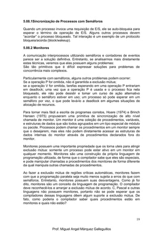 19
5.08.1Sincronização de Processos com Semáforos
Quando um processo invoca uma requisição de E/S, ele se auto-bloqueia para
esperar o término da operação de E/S. Alguns outros processos devem
“acordar” o processo bloqueado. Tal interação é um exemplo de um protocolo
bloqueia/acorda (block/wakeup).
5.08.2 Monitores
A comunicação interprocessos utilizando semáforos e contadores de eventos
parece ser a solução definitiva. Entretanto, se analisarmos mais diretamente
estas técnicas, veremos que elas possuem alguns problemas:
São tão primitivos que é difícil expressar soluções para problemas de
concorrência mais complexos.
Particularmente com semáforos, alguns outros problemas podem ocorrer:
Se a operação P for omitida, não é garantida a exclusão mútua;
se a operação V for omitida, tarefas esperando em uma operação P entrariam
em deadlock; uma vez que a operação P é usada e o processo fica nela
bloqueado, ele não pode desistir e tomar um curso de ação alternativo
enquanto o semáforo estiver em uso; um processo só pode esperar em um
semáforo por vez, o que pode levá-lo a deadlock em algumas situações de
alocação de recursos.
Para tornar mais fácil a escrita de programas corretos, Hoare (1974) e Brinch
Hansen (1975) propuseram uma primitiva de sincronização de alto nível
chamada de monitor. Um monitor é uma coleção de procedimentos, variáveis,
e estruturas de dados que são todos agrupados em um tipo especial de módulo
ou pacote. Processos podem chamar os procedimentos em um monitor sempre
que o desejarem, mas eles não podem diretamente acessar as estruturas de
dados internas do monitor através de procedimentos declarados fora do
monitor.
Monitores possuem uma importante propriedade que os torna uteis para atingir
exclusão mútua: somente um processo pode estar ativo em um monitor em
qualquer momento. Monitores são uma construção da própria linguagem de
programação utilizada, de forma que o compilador sabe que eles são especiais,
e pode manipular chamadas a procedimentos dos monitores de forma diferente
da qual manipula outras chamadas de procedimentos.
Ao fazer a exclusão mútua de regiões críticas automáticas, monitores fazem
com que a programação paralela seja muito menos sujeita a erros do que com
semáforos. Entretanto, monitores possuem suas desvantagens. Como já foi
dito, monitores são um conceito da linguagem de programação. O compilador
deve reconhecê-los e arranjar a exclusão mútua de acordo. C, Pascal e outras
linguagens não possuem monitores, portanto não se pode esperar que os
compiladores dessas linguagens dêem algum suporte a exclusão mútua. De
fato, como poderia o compilador saber quais procedimentos estão em
monitores e quais não estão?
Prof. Miguel Angel Márquez Galleguillos
 