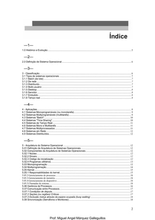 2
—1—
1.0 Histórico e Evolução......................................................................................................................................5
—2—
2.0 Definição de Sistema Operacional ...............................................................................................................6
—3—
3 - Classificação...................................................................................................................................................6
3.1 Tipos de sistemas operacionais ...................................................................................................................7
3.1.1 Batch (de lote) ............................................................................................................................................7
3.1.2 De rede .......................................................................................................................................................7
3.1.3 Distribuído...................................................................................................................................................7
3.1.4 Multi-usuário ...............................................................................................................................................7
3.1.5 Desktop.......................................................................................................................................................8
3.1.6 Servidor.......................................................................................................................................................8
3.1.7 Embutido.....................................................................................................................................................8
3.1.8 Tempo real..................................................................................................................................................8
—4—
4 - Aplicações.......................................................................................................................................................8
4.1 Sistemas Monoprogramáveis (ou monotarefa)............................................................................................9
4.2 Sistemas Multiprogramáveis (multitarefa)....................................................................................................9
4.3 Sistemas "Batch"......................................................................................................................................... 10
4.4 Sistemas "Time Sharing" ............................................................................................................................ 10
4.5 Sistemas de Tempo Real............................................................................................................................ 11
4.6 Sistemas Mono e Multitarefa ...................................................................................................................... 11
4.7 Sistemas Multiprocessados ........................................................................................................................ 11
4.8 Sistemas em Rede ...................................................................................................................................... 12
4.9 Sistemas Distribuídos.................................................................................................................................. 12
—5—
5 - Arquitetura do Sistema Operacional ........................................................................................................... 12
5.01 Definição de Arquitetura de Sistemas Operacionais............................................................................... 12
5.02 Componentes da Arquitetura de Sistemas Operacionais....................................................................... 12
5.02.1 Núcleo..................................................................................................................................................... 12
5.02.2 Drivers..................................................................................................................................................... 12
5.02.3 Código de inicialização .......................................................................................................................... 12
5.02.4 Programas utilitários............................................................................................................................... 13
5.03 Monoprogramação .................................................................................................................................... 13
5.04 Multiprogramação...................................................................................................................................... 14
5.05 Kernel......................................................................................................................................................... 15
5.05.1 Responsabilidades do kernel................................................................................................................. 15
5.05.2 Gerenciamento de processos....................................................................................................................... 16
5.05.3 Gerenciamento de memória........................................................................................................................ 16
5.05.4 Gerenciamento de dispositivo..................................................................................................................... 16
5.05.5 Chamadas de sistema.................................................................................................................................. 16
5.06 Gerência de Processos............................................................................................................................. 16
5.07 Comunicação entre Processos................................................................................................................. 17
5.07.1 Condições de disputa............................................................................................................................. 17
5.07.2 Seções (ou regiões) Críticas ................................................................................................................. 17
5.07.3 Exclusão mútua através da espera ocupada (busy waiting) ............................................................... 18
5.08 Sincronização (Semáforos e Monitores).................................................................................................. 18
Prof. Miguel Angel Márquez Galleguillos
 