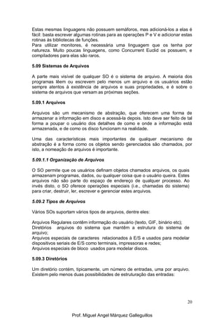 20
Estas mesmas linguagens não possuem semáforos, mas adicioná-los a elas é
fácil: basta escrever algumas rotinas para as operações P e V e adicionar estas
rotinas às bibliotecas de funções.
Para utilizar monitores, é necessária uma linguagem que os tenha por
natureza. Muito poucas linguagens, como Concurrent Euclid os possuem, e
compiladores para elas são raros.
5.09 Sistemas de Arquivos
A parte mais visível de qualquer SO é o sistema de arquivo. A maioria dos
programas lêem ou escrevem pelo menos um arquivo e os usuários estão
sempre atentos à existência de arquivos e suas propriedades, e é sobre o
sistema de arquivos que versam as próximas seções.
5.09.1 Arquivos
Arquivos são um mecanismo de abstração, que oferecem uma forma de
armazenar a informação em disco e acessá-la depois. Isto deve ser feito de tal
forma a poupar o usuário dos detalhes de como e onde a informação está
armazenada, e de como os disco funcionam na realidade.
Uma das características mais importantes de qualquer mecanismo de
abstração é a forma como os objetos sendo gerenciados são chamados, por
isto, a nomeação de arquivos é importante.
5.09.1.1 Organização de Arquivos
O SO permite que os usuários definam objetos chamados arquivos, os quais
armazenam programas, dados, ou qualquer coisa que o usuário queira. Estes
arquivos não são parte do espaço de endereço de qualquer processo. Ao
invés disto, o SO oferece operações especiais (i.e., chamadas do sistema)
para criar, destruir, ler, escrever e gerenciar estes arquivos.
5.09.2 Tipos de Arquivos
Vários SOs suportam vários tipos de arquivos, dentre eles:
Arquivos Regulares contêm informação do usuário (texto, GIF, binário etc);
Diretórios arquivos do sistema que mantêm a estrutura do sistema de
arquivo;
Arquivos especiais de caracteres relacionados à E/S e usados para modelar
dispositivos seriais de E/S como terminais, impressoras e redes;
Arquivos especiais de bloco usados para modelar discos.
5.09.3 Diretórios
Um diretório contém, tipicamente, um número de entradas, uma por arquivo.
Existem pelo menos duas possibilidades de estruturação das entradas:
Prof. Miguel Angel Márquez Galleguillos
 