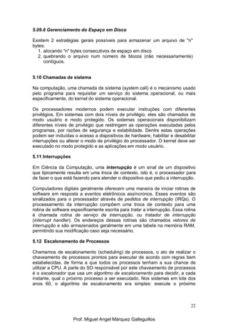 22
5.09.8 Gerenciamento do Espaço em Disco
Existem 2 estratégias gerais possíveis para armazenar um arquivo de "n"
bytes:
1. alocando "n" bytes consecutivos de espaço em disco
2. quebrando o arquivo num número de blocos (não necessariamente)
contíguos.
5.10 Chamadas de sistema
Na computação, uma chamada de sistema (system call) é o mecanismo usado
pelo programa para requisitar um serviço do sistema operacional, ou mais
especificamente, do kernel do sistema operacional.
Os processadores modernos podem executar instruções com diferentes
privilégios. Em sistemas com dois níveis de privilégio, eles são chamados de
modo usuário e modo protegido. Os sistemas operacionais disponibilizam
diferentes níveis de privilégio que restringem as operações executadas pelos
programas, por razões de segurança e estabilidade. Dentre estas operações
podem ser incluídas o acesso a dispositivos de hardware, habilitar e desabilitar
interrupções ou alterar o modo de privilégio do processador. O kernel deve ser
executado no modo protegido e as aplicações em modo usuário.
5.11 Interrupções
Em Ciência da Computação, uma interrupção é um sinal de um dispositivo
que tipicamente resulta em uma troca de contexto, isto é, o processador para
de fazer o que está fazendo para atender o dispositivo que pediu a interrupção.
Computadores digitais geralmente oferecem uma maneira de iniciar rotinas de
software em resposta a eventos eletrônicos assíncronos. Esses eventos são
sinalizados para o processador através de pedidos de interrupção (IRQs). O
processamento da interrupção compõem uma troca de contexto para uma
rotina de software especificamente escrita para tratar a interrupção. Essa rotina
é chamada rotina de serviço de interrupção, ou tratador de interrupção
(interrupt handler). Os endereços dessas rotinas são chamados vetores de
interrupção e são armazenados geralmente em uma tabela na memória RAM,
permitindo sua modificação caso seja necessário.
5.12 Escalonamento de Processos
Chamamos de escalonamento (scheduling) de processos, o ato de realizar o
chaveamento de processos prontos para executar de acordo com regras bem
estabelecidas, de forma a que todos os processos tenham a sua chance de
utilizar a CPU. A parte do SO responsável por este chaveamento de processos
é o escalonador que usa um algoritmo de escalonamento para decidir, a cada
instante, qual o próximo processo a ser executado. Nos sistemas em lote dos
anos 60, o algoritmo de escalonamento era simples: execute o próximo
Prof. Miguel Angel Márquez Galleguillos
 