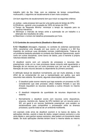 23
trabalho (job) da fita. Hoje, com os sistemas de tempo compartilhado,
multiusuário, o algoritmo de escalonamento é bem mais complexo.
Um bom algoritmo de escalonamento tem que incluir os seguintes critérios:
a) Justiça - cada processo tem que ter uma parte justa do tempo de CPU;
b) Eficiência - garantir uma ocupação de 100% do tempo de CPU;
c) Tempo de Resposta Mínimo- minimizar o tempo de resposta para os
usuários interativos;
d) Minimizar o intervalo de tempo entre a submissão de um trabalho e a
obtenção dos resultados de volta;
e) Maximizar o número de trabalhos processados por hora.
5.13 Controles de concorrência (Deadlock e Starvation)
5.13.1 Deadlock (blocagem, impasse), no contexto do sistemas operacionais
(SO), caracteriza uma situação em que ocorre um impasse e o SO fica
impedido de continuar suas atividades normais indefinidamente. Trata-se de
um problema bastante estudado no contexto dos Sistemas Operacionais, assim
como em outras disciplinas, como banco de dados, pois é inerente à própria
natureza desses sistemas.
O deadlock ocorre com um conjunto de processos e recursos não-
preemptíveis, onde um ou mais processos desse conjunto está aguardando a
liberação de um recurso por um outro processo que, por sua vez, aguarda a
liberação de outro recurso alocado ou dependente do primeiro processo.
A definição textual de deadlock normalmente, por ser muito abstrata, é mais
difícil de se compreender do que a representação por grafos, que será
resumida mais adiante. No entanto, algumas observações são pertinentes:
• O deadlock pode ocorrer mesmo que haja somente um processo no SO,
considerando que este processo utilize múltiplos threads e que tais
threads requisitem os recursos alocados a outros threads no mesmo
processo;
• O deadlock independe da quantidade de recursos disponíveis no
sistema;
• Normalmente o deadlock ocorre com recursos como dispositivos,
arquivos, memória etc. Apesar da CPU também ser um recurso para o
SO, em geral é um recurso facilmente preemptível, pois existem os
escalonadores para compartilhar o processador entre os diversos
processos, quando trata-se de um ambiente multitarefa.
Um exemplo onde erros de deadlock ocorrem é no banco de dados. As
aplicações clientes, usando a base de dados, exigem acesso exclusivo a uma
certa tabela e, para ganhar acesso exclusivo, eles pedem um travamento desta
tabela. Se duas aplicações clientes tentam travar a mesma tabela ao mesmo
Prof. Miguel Angel Márquez Galleguillos
 
