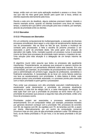 24
tempo, então nem um nem outra aplicação receberá o acesso e a trava. Uma
vez que não há meio geral para decidir para quem dar a trava, ambos os
clientes esperarão eternamente pela trava.
Devido a este erro de deadlock, alguns sistemas precisam tratá-lo. Usando o
mesmo exemplo acima, quando os clientes buscarem uma trava ao mesmo
tempo, o sistema tem que definir uma solução para isso e tratá-la, por exemplo,
através da prioridade entre os clientes.
5.13.2 Starvation
5.13.2.1 Processos em Starvation
Em um ambiente computacional de multiprogramação, a execução de diversos
processos simultâneos deve seguir a uma regra de escalonamento destes para
uso do processador. Isto se deve ao fato de que, durante a mudança de
contexto pelo processador, é feita a escolha do próximo processo a ser
executado a partir da prioridade deste. Isto pode gerar uma situação de
starvation (do inglês, fome, inanição) quando um processo nunca é executado
(morre de fome) pois processos de prioridade maior sempre o impedem de ser.
Uma solução para esta situação é a delegação de um tempo máximo de
espera.
O algoritmo round robin assume que todos os processos são igualmente
importantes. Freqüentemente, as pessoas que possuem e operam centros de
computação possuem um pensamento diferente sobre este assunto. Em uma
Universidade, por exemplo, as prioridades de processamento normalmente são
para a administração em primeiro lugar, seguida de professores, secretárias e
finalmente estudantes. A necessidade de se levar em conta fatores externos
nos leva ao escalonamento com prioridades. A idéia básica é direta: cada
processo possui uma prioridade associada, e o processo pronto para executar
com a maior prioridade é quem ganha o processador.
Para evitar que processos com alta prioridade executem indefinidamente, o
escalonador pode decrementar a prioridade do processo atualmente
executando a cada tick de relógio (isto é, a cada interrupção de relógio). Se
esta ação fizer com que a prioridade do processo se torne menor do que a
prioridade do processo que possuía a segunda mais alta prioridade, então uma
troca de processos ocorre.
Prioridades podem ser associadas a processos estaticamente ou
dinamicamente. Em um computador militar, por exemplo, processos iniciados
por generais deveriam começar com a prioridade 100, processos de coronéis
com 90, de majores com 80, de capitães com 70, de tenentes com 60, e assim
por diante. Alternaticamente, em um centro de computação comercial
(incomum hoje em dia), jobs de alta prioridade poderiam custar 100 dólares por
hora, os de média prioridade a 75 por hora, e os de baixa prioridade a 50 por
hora.
Prof. Miguel Angel Márquez Galleguillos
 