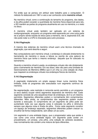 26
Foi então que se pensou em atribuir este trabalho para o computador. O
método foi elaborado em 1961 e veio a ser conhecido como memória virtual.
Na memória virtual, como a combinação do tamanho do programa, dos dados,
e da pilha podem exceder a quantidade de memória física disponível para isto,
o SO mantém as partes do programa atualmente em uso na memória, e o resto
no disco.
A memória virtual pode também ser aplicada em um sistema de
multiprogramação: enquanto um programa está esperando por uma outra parte
de si próprio sendo trazida do disco para a memória, isto é, esperando E/S, ele
não pode rodar e a CPU é chaveada para outro processo.
5.14.4 Paginação
A maioria dos sistemas de memória virtual usam uma técnica chamada de
paginação, que será descrita a seguir.
Nos computadores sem memória virtual, o endereço é colocado diretamente no
barramento de memória e causa a leitura ou escrita de uma palavra de
memória física que tenha o mesmo endereço daquele que foi colocado no
barramento.
Quando a memória virtual é usada, os endereços virtuais não vão diretamente
para o barramento de memória. Em vez disso, eles vão para uma Unidade de
Gerenciamento de Memória (MMU) que é um chip ou uma coleção de chips
que mapeiam os endereços virtuais nos endereços físicos da memória.
5.14.5 Segmentação
A paginação implementa um amplo espaço linear numa memória física
limitada, onde os programas são executados num segmento contínuo de
memória.
Na segmentação, esta restrição é removida sendo permitido a um programa
(e seus dados) ocupar vários segmentos separados de memória real. Cada
segmento consiste de uma sequência linear de endereços, de 0 a um máximo
permitido. Segmentos diferentes podem e normalmente têm comprimentos
diferentes. Mais ainda, os comprimentos dos segmentos podem mudar
durante a execução. O comprimento de um segmento de pilha pode ser
aumentado toda vez que alguma coisa é colocada na pilha e diminuído
sempre que alguma coisa é tirada da pilha. Como cada segmento constitui
um espaço de endereço separado, segmentos diferentes podem crescer ou
encolher de forma independente, sem afetar um ao outro.
Um segmento é uma entidade lógica, que o programador sabe que existe e
usa como uma única entidade lógica. Um segmento pode conter um
procedimento, um arranjo, uma pilha, uma coleção de variáveis escalares,
mas normalmente não contém uma mistura de tipos diferentes.
Prof. Miguel Angel Márquez Galleguillos
 