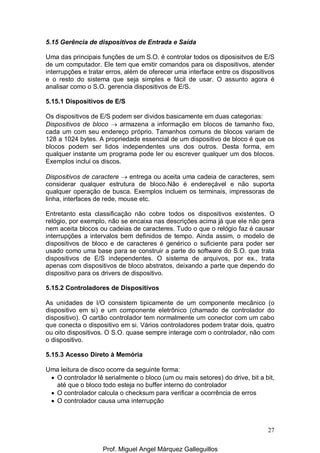 27
5.15 Gerência de dispositivos de Entrada e Saída
Uma das principais funções de um S.O. é controlar todos os diposisitvos de E/S
de um computador. Ele tem que emitir comandos para os dispositivos, atender
interrupções e tratar erros, além de oferecer uma interface entre os dispositivos
e o resto do sistema que seja simples e fácil de usar. O assunto agora é
analisar como o S.O. gerencia dispositivos de E/S.
5.15.1 Dispositivos de E/S
Os dispositivos de E/S podem ser dividos basicamente em duas categorias:
Dispositivos de bloco → armazena a informação em blocos de tamanho fixo,
cada um com seu endereço próprio. Tamanhos comuns de blocos variam de
128 a 1024 bytes. A propriedade essencial de um dispositivo de bloco é que os
blocos podem ser lidos independentes uns dos outros. Desta forma, em
qualquer instante um programa pode ler ou escrever qualquer um dos blocos.
Exemplos inclui os discos.
Dispositivos de caractere → entrega ou aceita uma cadeia de caracteres, sem
considerar qualquer estrutura de bloco.Não é endereçável e não suporta
qualquer operação de busca. Exemplos incluem os terminais, impressoras de
linha, interfaces de rede, mouse etc.
Entretanto esta classificação não cobre todos os dispositivos existentes. O
relógio, por exemplo, não se encaixa nas descrições acima já que ele não gera
nem aceita blocos ou cadeias de caracteres. Tudo o que o relógio faz é causar
interrupções a intervalos bem definidos de tempo. Ainda assim, o modelo de
dispositivos de bloco e de caracteres é genérico o suficiente para poder ser
usado como uma base para se construir a parte do software do S.O. que trata
dispositivos de E/S independentes. O sistema de arquivos, por ex., trata
apenas com dispositivos de bloco abstratos, deixando a parte que dependo do
dispositivo para os drivers de dispositivo.
5.15.2 Controladores de Dispositivos
As unidades de I/O consistem tipicamente de um componente mecânico (o
dispositivo em si) e um componente eletrônico (chamado de controlador do
dispositivo). O cartão controlador tem normalmente um conector com um cabo
que conecta o dispositivo em si. Vários controladores podem tratar dois, quatro
ou oito dispositivos. O S.O. quase sempre interage com o controlador, não com
o dispositivo.
5.15.3 Acesso Direto à Memória
Uma leitura de disco ocorre da seguinte forma:
• O controlador lê serialmente o bloco (um ou mais setores) do drive, bit a bit,
até que o bloco todo esteja no buffer interno do controlador
• O controlador calcula o checksum para verificar a ocorrência de erros
• O controlador causa uma interrupção
Prof. Miguel Angel Márquez Galleguillos
 