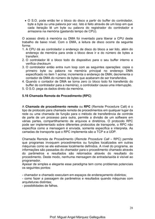 28
• O S.O. pode então ler o bloco do disco a partir do buffer do controlador,
byte a byte ou uma palavra por vez. Isto é feito através de um loop em que
cada iteração lê um byte ou palavra do registrador do controlador e
armazena na memória (gastando tempo de CPU).
O acesso direto à memória ou DMA foi inventado para liberar a CPU deste
trabalho de baixo nível. Com o DMA, a leitura de disco ocorre da seguinte
forma:
1. A CPU dá ao controlador o endereço de disco do bloco a ser lido, além do
endereço de memória para onde o bloco deve ir e do número de bytes a
transferir.
2. O controlador lê o bloco todo do dispositivo para o seu buffer interno e
verifica checksum
3. O controlador então entra num loop com as seguintes operações: copia o
primeiro byte ou palavra na memória principal no endereço DMA
especificado no item 1 acima; incrementa o endereço de DMA; decrementa o
contador de DMA do número de bytes que acabaram de ser transferidos.
4. Quando o contador de DMA se torna zero (o bloco todo foi transferido do
buffer do controlador para a memória), o controlador causa uma interrupção.
5. O S.O. pega os dados direto da memória.
5.16 Chamada Remota de Procedimento (RPC)
A Chamada de procedimento remoto ou RPC (Remote Procedure Call) é o
tipo de protocolo para chamada remota de procedimentos em qualquer lugar da
rede ou uma chamada de função para o método de transferência de controle
de parte de um processo para outra, permite a divisão de um software em
várias partes, compartilhamento de arquivos e diretórios. O protocolo RPC
pode ser implementado sobre diferentes protocolos de transporte, o RPC não
especifica como a mensagem é enviada, somente especifica e interpreta. As
camadas de transporte que o RPC implementa são a TCP e a UDP.
Chamada Remota de Procedimento (Remote Procedure Call – RPC) permite
que programas invoquem procedimentos ou funções localizados em outras
máquinas como se ele estivesse localmente definidos. A nível do programa, as
informações são passadas do chamador para o procedimento chamado através
do parâmetros e resultados são retornados através do resultado do
procedimento. Deste modo, nenhuma mensagem de entrada/saída é visível ao
programador.
Apesar de simples e elegante esse paradigma tem como problemas potenciais
os seguintes pontos:
- chamador e chamado executam em espaços de endereçamento distintos;
- como fazer a passagem de parâmetros e resultados quando máquinas com
arquiteturas distintas;
- possibilidades de falhas.
Prof. Miguel Angel Márquez Galleguillos
 