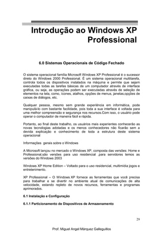 29
6.0 Sistemas Operacionais de Código Fechado
O sistema operacional família Microsoft Windows XP Professional é o sucessor
direto do Windows 2000 Professional. É um sistema operacional multitarefa,
controla todos os dispositivos instalados na máquina e permite que sejam
executadas todas as tarefas básicas de um computador através de interface
gráfica, ou seja, as operações podem ser executadas através de seleção de
elementos na tela, como, ícones, atalhos, opções de menus, janelas,opções de
caixas de diálogos, etc.
Qualquer pessoa, mesmo sem grande experiência em informática, pode
manipulá-lo com bastante facilidade, pois toda a sua interface é voltada para
uma melhor compreensão e segurança nos recursos.Com isso, o usuário pode
operar o computador de maneira fácil e rápida.
Portanto, ao final deste trabalho, os usuários mais experientes conhecerão as
novas tecnologias adotadas e os menos conhecedores não ficarão sem a
devida explicação e conhecimento de toda a estrutura deste sistema
operacional
Informações gerais sobre o Windows
A Microsoft lançou no mercado o Windows XP, composta das versões: Home e
Professional,são versões para uso residencial ,para servidores temos as
versões do Windows 2003
Windows XP Home Edition – Voltado para o uso residencial, multimídia jogos e
entretenimento.
XP Professional – O Windows XP fornece as ferramentas que você precisa
para trabalhar e se divertir no ambiente atual de comunicações de alta
velocidade, estando repleto de novos recursos, ferramentas e programas
aprimorados.
6.1 Instalação e Configuração
6.1.1 Particionamento de Dispositivos de Armazenamento
Introdução ao Windows XP
Professional
Prof. Miguel Angel Márquez Galleguillos
 