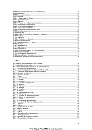 3
5.08.1Sincronização de Processos com Semáforos....................................................................................... 19
5.08.2 Monitores ................................................................................................................................................ 19
5.09 Sistemas de Arquivos................................................................................................................................ 20
5.09.1 Arquivos.................................................................................................................................................. 20
5.09.1.1 Organização de Arquivos ................................................................................................................... 20
5.09.2 Tipos de Arquivos................................................................................................................................... 20
5.09.3 Diretórios................................................................................................................................................. 20
5.09.4 O Projeto de um Sistema de Arquivos.................................................................................................. 21
5.09.5 Implementação de Arquivos .................................................................................................................. 21
5.09.6 Implementação de Diretórios................................................................................................................. 21
5.09.7 Arquivos Compartilhados....................................................................................................................... 21
5.09.8 Gerenciamento do Espaço em Disco.................................................................................................... 22
5.10 Chamadas de sistema............................................................................................................................... 22
5.11 Interrupções............................................................................................................................................... 22
5.13 Controles de concorrência (Deadlock e Starvation)................................................................................ 23
5.13.1 Deadlock................................................................................................................................................. 23
5.13.2 Starvation................................................................................................................................................ 24
5.13.2.1 Processos em Starvation.................................................................................................................... 24
5.14 Gerência de memória................................................................................................................................ 25
5.14.1 Endereços Lógicos e Físicos................................................................................................................. 25
5.14.2 Alocação ................................................................................................................................................. 25
5.14.3 Memória Virtual ...................................................................................................................................... 25
5.14.4 Paginação............................................................................................................................................... 26
5.14.5 Segmentação.......................................................................................................................................... 26
5.15 Gerência de dispositivos de Entrada e Saída.......................................................................................... 27
5.15.1 Dispositivos de E/S ................................................................................................................................ 27
5.15.2 Controladores de Dispositivos............................................................................................................... 27
5.15.3 Acesso Direto à Memória....................................................................................................................... 27
5.16 Chamada Remota de Procedimento (RPC)............................................................................................. 28
—6—
6.0 Sistemas Operacionais de Código Fechado.............................................................................................. 29
6.1 Instalação e Configuração .......................................................................................................................... 29
6.1.1 Particionamento de Dispositivos de Armazenamento............................................................................ 29
6.1.2 Procedimentos de Inicialização............................................................................................................... 36
6.1.2.1 Manipulando o Ambiente Gráfico do Windows XP.............................................................................. 32
6.1.2.2 Diferenças entre as partições do Windows XP ................................................................................... 33
6.2 Ferramentas do Sistema............................................................................................................................. 36
6.2.1 Arquivos e Pastas..................................................................................................................................... 36
6.2.1.1 Cópia...................................................................................................................................................... 36
6.2.1.2 Movimentação ....................................................................................................................................... 36
6.2.1.3 Exclusão ................................................................................................................................................ 36
6.2.1.4 Localização............................................................................................................................................ 37
6.2.2.01 Adicionar novo Hardware ................................................................................................................... 38
6.2.2.02 Sistema................................................................................................................................................ 39
6.2.2.03 Impressoras......................................................................................................................................... 39
6.2.2.04 Modems............................................................................................................................................... 40
6.2.2.05 Teclado ................................................................................................................................................ 40
6.2.2.06 Mouse .................................................................................................................................................. 41
6.2.2.08 Configurações regionais..................................................................................................................... 43
6.2.2.09 Data e hora.......................................................................................................................................... 43
6.2.2.10 Adicionar ou remover programas....................................................................................................... 45
6.2.2.12 Opções de acessibilidade................................................................................................................... 47
6.2.2.13 Fontes.................................................................................................................................................. 47
6.2.2.14 Ferramentas administrativas .............................................................................................................. 48
6.2.3 Ferramentas de Administração de usuários........................................................................................... 53
6.2.3.1 Inclusão.................................................................................................................................................. 55
6.2.3.3 Edição.................................................................................................................................................... 56
6.2.3.4 Gerenciamento de Perfis...................................................................................................................... 56
6.2.4 Registro (Registry).................................................................................................................................... 58
6.2.4.1 Adição.................................................................................................................................................... 59
6.2.4.2 Edição.................................................................................................................................................... 59
6.2.4.3 Remoção de Chaves ou valores .......................................................................................................... 60
6.2.4.4 Principais chaves .................................................................................................................................. 60
6.2.4.5 Métodos de Backup do Registro .......................................................................................................... 62
6.2.4.6 Recuperação do Registro..................................................................................................................... 63
Prof. Miguel Angel Márquez Galleguillos
 