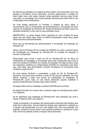 30
Se não houver partições na unidade de disco rígido, será necessário criar uma
partição e formatá-la. Como alternativa, convém reparticionar a unidade de
disco rígido caso você queira mesclar várias partições menores para formar
uma maior, ou se desejar criar várias partições menores para poder definir uma
configuração multi-inicializadora.
Se você deseja particionar ou formatar a unidade de disco rígido, é
recomendável usar as ferramentas de particionamento e formatação de disco
internas da Instalação do Windows XP. Essas ferramentas permitem excluir as
partições existentes e criar uma ou mais partições novas.
IMPORTANTE: se essas etapas forem seguidas em uma unidade de disco
rígido que não esteja vazia, todos os dados armazenados nesse disco rígido
serão excluídos permanentemente.
Para usar as ferramentas de particionamento e formatação da Instalação do
Windows XP:
Insira o CD do Windows XP na unidade de CD/DVD (ou insira o primeiro disco
de inicialização da Instalação do Windows XP na unidade de disquete) e
reinicie o computador.
Observação: para iniciar a partir do CD do Windows XP (ou do disco de
inicialização da Instalação), o computador deve estar configurado para iniciar a
partir da unidade de CD/DVD (ou unidade de disquete). Em alguns casos, pode
ser necessário modificar as configurações da BIOS do computador para fazer
isso. Para obter mais informações, consulte "Configurar um computador para
inicializar a partir do CD".
Se você estiver iniciando o computador a partir do CD do Windows XP,
pressione uma tecla para inicializar a partir do CD quando solicitado. Se você
estiver iniciando a partir dos discos de inicialização da Instalação do
Windows XP, insira cada um dos discos adicionais quando solicitado e
pressione ENTER para continuar após cada inserção.
Na página Bem-vindo à instalação, pressione ENTER para continuar.
Na página Contrato de Licença, leia o contrato e siga as instruções para aceitá-
lo ou rejeitá-lo.
Se for detectada uma instalação do Windows XP, será solicitado que você a
repare. Pressione ESC (não reparar).
Todas as partições e os espaços não particionados existentes são listados para
cada disco rígido físico. Use as teclas de direção para selecionar a partição ou
o espaço não particionado em que você deseja criar uma nova partição. Em
seguida, pressione D para excluir uma partição existente ou pressione C para
criar uma nova partição usando o espaço não particionado.
Prof. Miguel Angel Márquez Galleguillos
 