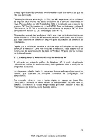 32
o disco rígido tiver sido formatado anteriormente e você tiver certeza de que ele
não está danificado.
Observação: durante a Instalação do Windows XP, a opção de deixar o sistema
de arquivos atual intacto não estará disponível se a partição selecionada for
nova. Para partições de até 2 gigabytes (GB), a Instalação usa o sistema de
arquivos FAT (também conhecido como FAT16). Para partições com mais de 2
GB e menos de 32 GB, a Instalação usa o sistema de arquivos FAT32. Para
partições com mais de 32 GB, a Instalação usa o NTFS.
Observação: se você tiver excluído e criado uma nova partição do sistema mas
estiver instalando o Windows XP em outra partição, neste ponto será solicitado
que você selecione um sistema de arquivos para as partições do sistema e de
inicialização.
Depois que a Instalação formatar a partição, siga as instruções na tela para
continuar a Instalação. Uma vez concluída a Instalação, você poderá usar as
ferramentas de Gerenciamento de disco no Windows XP para criar ou formatar
partições adicionais.
6.1.2.1 Manipulando o Ambiente Gráfico do Windows XP
A utilização do ambiente gráfico do Windows XP é muito simplificada.
Utilizando os botões do mouse do computador podemos abrir e manipular os
programas e arquivos.
Um clique com o botão direito do mouse nos ícones podemos ativar os menus
rápidos, que possuem os principais comandos de configuração dos
componentes.
Por exemplo: clicando com o botão direito do mouse no ícone Meu
Computador, ativamos o menu rápido de configurações daquele item do
sistema, escolhendo a opção Propriedades podemos acessar a tela de
Propriedades do Sistema , como ilustrado abaixo.
Prof. Miguel Angel Márquez Galleguillos
 