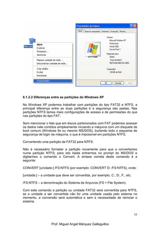 33
6.1.2.2 Diferenças entre as partições do Windows XP
No Windows XP podemos trabalhar com partições do tipo FAT32 e NTFS, a
principal diferença entre as duas partições é a segurança das pastas. Nas
partições NTFS temos mais configurações de acesso e de permissões do que
nas partições do tipo FAT.
Sem mencionar o fato que em discos particionados com FAT podemos acessar
os dados nele contidos simplesmente iniciando a máquina com um disquete de
boot comum (Windows 9x ou mesmo MS/DOS), burlando todo o esquema de
segurança de login da máquina, o que é impossível em partições NTFS.
Convertendo uma partição de FAT32 para NTFS:
Não é necessário formatar a partição novamente para que a convertamos
numa partição NTFS; para isto basta entrarmos no prompt do MS/DOS e
digitarmos o comando o Convert. A sintaxe correta deste comando é a
seguinte:
CONVERT [unidade:] /FS:NTFS (por exemplo: CONVERT D: /FS:NTFS), onde:
[unidade:] – a unidade que deve ser convertida, por exemplo, C:, D:, F;, etc.
/FS:NTFS – a denominação do Sistema de Arquivos (FS = File System).
Com este comando a partição ou unidade FAT32 será convertida para NTFS,
se a unidade a ser convertida não for uma unidade usada pelo sistema no
momento, a conversão será automática e sem a necessidade de reiniciar o
sistema.
Prof. Miguel Angel Márquez Galleguillos
 